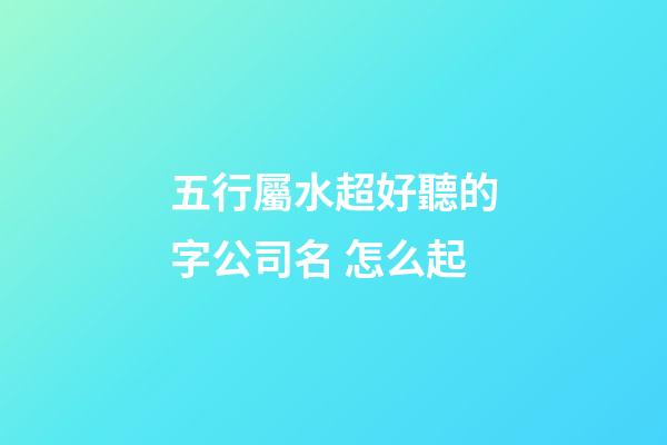 五行屬水超好聽的字公司名 怎么起-第1張-公司起名-玄機派